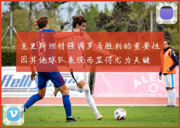 克里斯坦特强调罗马胜利的重要性因其他球队表现而显得尤为关键