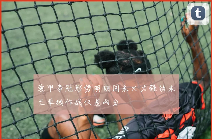 意甲争冠形势明朗国米火力强劲米兰单线作战仅差两分