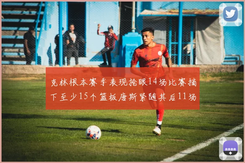 克林根本赛季表现抢眼14场比赛摘下至少15个篮板唐斯紧随其后11场精彩表现
