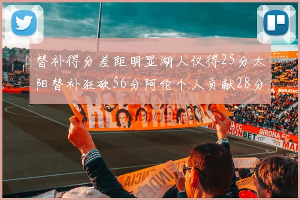 替补得分差距明显湖人仅得25分太阳替补狂砍56分阿伦个人贡献28分