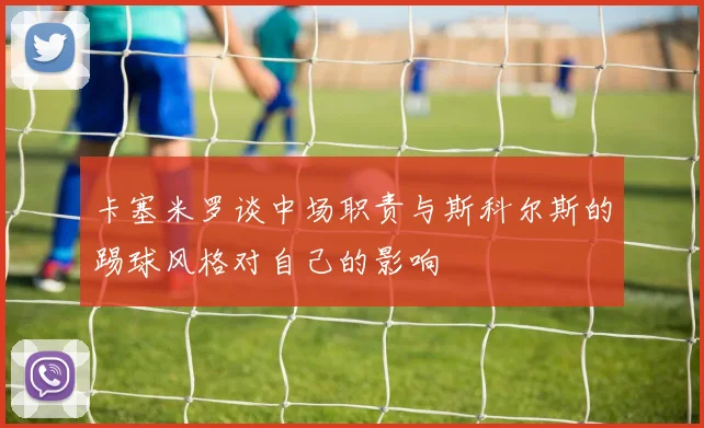 卡塞米罗谈中场职责与斯科尔斯的踢球风格对自己的影响