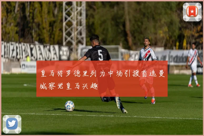 皇马将罗德里列为中场引援首选曼城察觉皇马兴趣