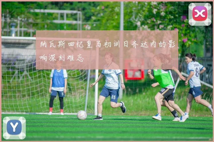 纳瓦斯回忆皇马初训日齐达内的影响深刻难忘