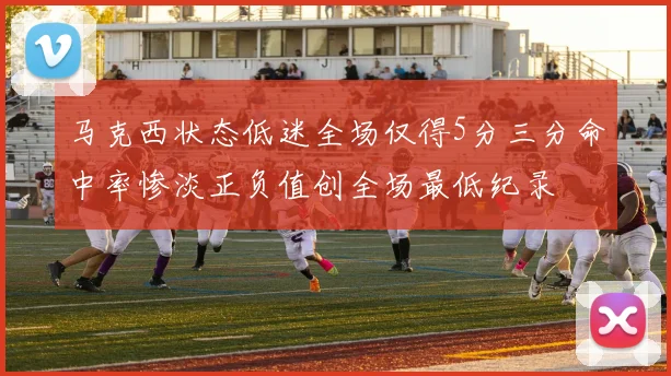 马克西状态低迷全场仅得5分三分命中率惨淡正负值创全场最低纪录