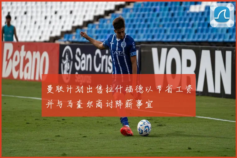 曼联计划出售拉什福德以节省工资并与马奎尔商讨降薪事宜