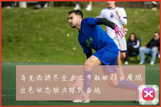 马克西拼尽全力三节狂砍21分展现出色状态助力球队奋战