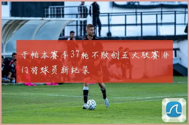 于帕本赛季37轮不败创五大联赛非门将球员新纪录