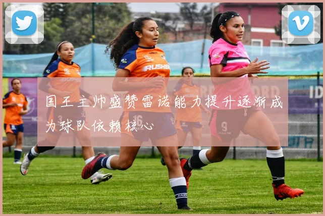 国王主帅盛赞雷诺能力提升逐渐成为球队依赖核心