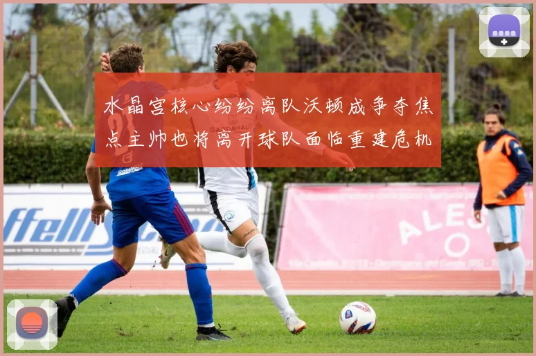 水晶宫核心纷纷离队沃顿成争夺焦点主帅也将离开球队面临重建危机