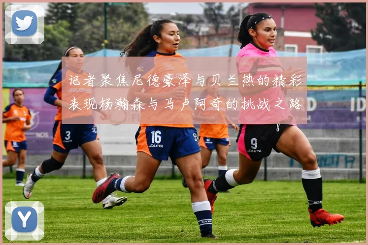 记者聚焦尼德豪泽与贝兰热的精彩表现杨瀚森与马卢阿奇的挑战之路依旧艰难