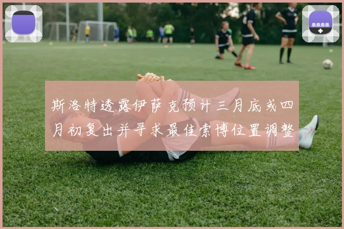 斯洛特透露伊萨克预计三月底或四月初复出并寻求最佳索博位置调整方案