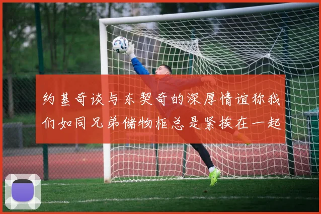 约基奇谈与东契奇的深厚情谊称我们如同兄弟储物柜总是紧挨在一起