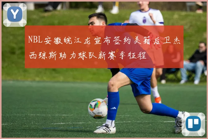 NBL安徽皖江龙宣布签约美籍后卫杰西琼斯助力球队新赛季征程