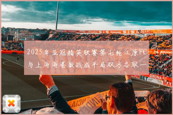 2025年亚冠精英联赛第七轮江原FC与上海海港激战成平局双方各取一分