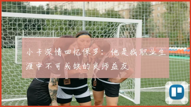 小卡深情回忆保罗：他是我职业生涯中不可或缺的良师益友