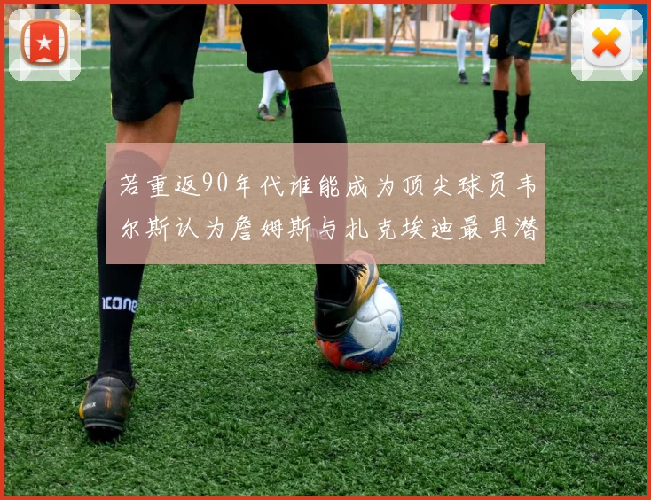 若重返90年代谁能成为顶尖球员韦尔斯认为詹姆斯与扎克埃迪最具潜力