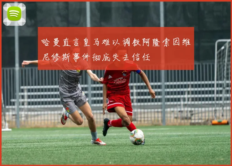 哈曼直言皇马难以调教阿隆索因维尼修斯事件彻底失去信任