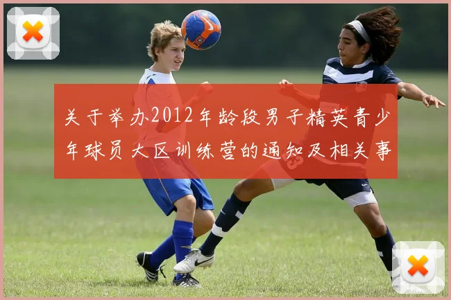 关于举办2012年龄段男子精英青少年球员大区训练营的通知及相关事项说明