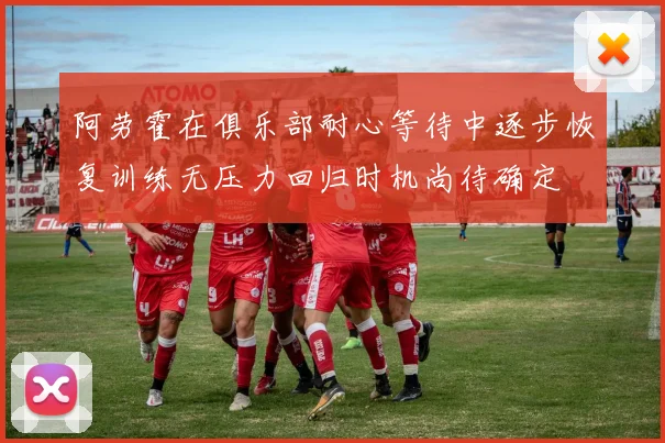 阿劳霍在俱乐部耐心等待中逐步恢复训练无压力回归时机尚待确定