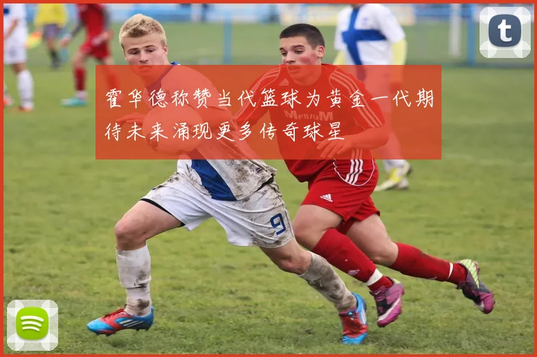 霍华德称赞当代篮球为黄金一代期待未来涌现更多传奇球星