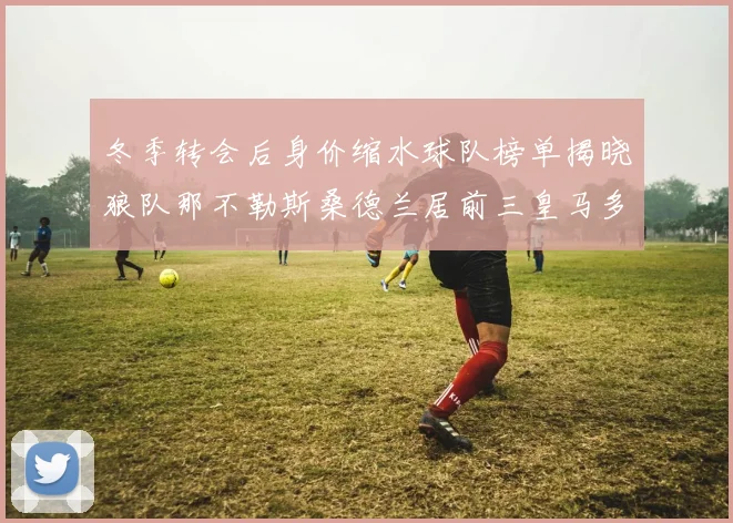 冬季转会后身价缩水球队榜单揭晓狼队那不勒斯桑德兰居前三皇马多特也在其中